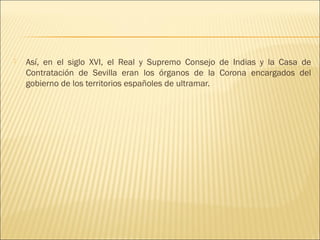    Así, en el siglo XVI, el Real y Supremo Consejo de Indias y la Casa de
    Contratación de Sevilla eran los órganos de la Corona encargados del
    gobierno de los territorios españoles de ultramar.
 
