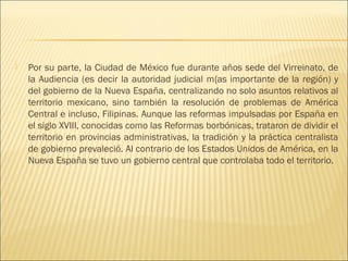    Por su parte, la Ciudad de México fue durante años sede del Virreinato, de
    la Audiencia (es decir la autoridad judicial m{as importante de la región) y
    del gobierno de la Nueva España, centralizando no solo asuntos relativos al
    territorio mexicano, sino también la resolución de problemas de América
    Central e incluso, Filipinas. Aunque las reformas impulsadas por España en
    el siglo XVIII, conocidas como las Reformas borbónicas, trataron de dividir el
    territorio en provincias administrativas, la tradición y la práctica centralista
    de gobierno prevaleció. Al contrario de los Estados Unidos de América, en la
    Nueva España se tuvo un gobierno central que controlaba todo el territorio.
 