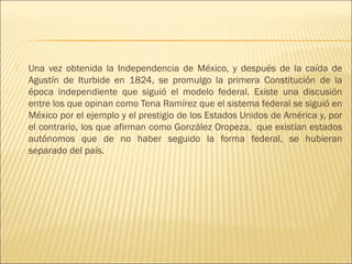   Una vez obtenida la Independencia de México, y después de la caída de
    Agustín de Iturbide en 1824, se promulgo la primera Constitución de la
    época independiente que siguió el modelo federal. Existe una discusión
    entre los que opinan como Tena Ramírez que el sistema federal se siguió en
    México por el ejemplo y el prestigio de los Estados Unidos de América y, por
    el contrario, los que afirman como González Oropeza, que existían estados
    autónomos que de no haber seguido la forma federal, se hubieran
    separado del país.
 