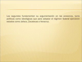    Los segundos fundamentan su argumentación en las presiones, tanto
    políticas como ideológicas que para adoptar el régimen federal ejercieron
    estados como Jalisco, Zacatecas o Veracruz.
 