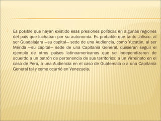    Es posible que hayan existido esas presiones políticas en algunas regiones
    del país que luchaban por su autonomía. Es probable que tanto Jalisco, al
    ser Guadalajara —su capital— sede de una Audiencia, como Yucatán, al ser
    Mérida —su capital— sede de una Capitanía General, quisieran seguir el
    ejemplo de otros países latinoamericanos que se independizaron de
    acuerdo a un patrón de pertenencia de sus territorios: a un Virreinato en el
    caso de Perú, a una Audiencia en el caso de Guatemala o a una Capitanía
    General tal y como ocurrió en Venezuela.
 
