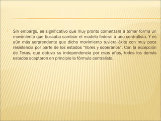    Sin embargo, es significativo que muy pronto comenzara a tomar forma un
    movimiento que buscaba cambiar el modelo federal a uno centralista. Y es
    aún más sorprendente que dicho movimiento tuviera éxito con muy poca
    resistencia por parte de los estados “libres y soberanos”. Con la excepción
    de Texas, que obtuvo su independencia por esos años, todos los demás
    estados aceptaron en principio la fórmula centralista.
 