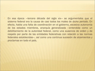    En esa época —tercera década del siglo xix— se argumentaba que el
    sistema federal era la causa de casi todos los males de dicho periodo. En
    efecto, habla una falta de coordinación en el gobierno, excesiva autonomía
    de los estados miembros, anarquía generalizada —entendida como un
    debilitamiento de la autoridad federal, como una ausencia de orden y de
    respeto por parte de las entidades federativas con relación a las normas
    federales establecidas—, así como una continua sucesión de alzamientos y
    proclamas en todo el país.
 