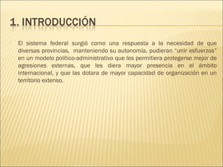    El sistema federal surgió como una respuesta a la necesidad de que
    diversas provincias, manteniendo su autonomía, pudieran “unir esfuerzos”
    en un modelo político-administrativo que les permitiera protegerse mejor de
    agresiones externas, que les diera mayor presencia en el ámbito
    internacional, y que las dotara de mayor capacidad de organización en un
    territorio extenso.
 