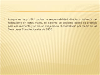    Aunque es muy difícil probar la responsabilidad directa o indirecta del
    federalismo en estos males, tal sistema de gobierno perdió su prestigio
    para ese momento y se dio un viraje hacia el centralismo por medio de las
    Siete Leyes Constitucionales de 1835.
 
