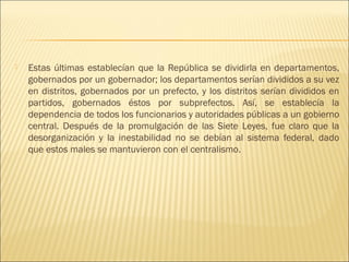    Estas últimas establecían que la República se dividirla en departamentos,
    gobernados por un gobernador; los departamentos serían divididos a su vez
    en distritos, gobernados por un prefecto, y los distritos serían divididos en
    partidos, gobernados éstos por subprefectos. Así, se establecía la
    dependencia de todos los funcionarios y autoridades públicas a un gobierno
    central. Después de la promulgación de las Siete Leyes, fue claro que la
    desorganización y la inestabilidad no se debían al sistema federal, dado
    que estos males se mantuvieron con el centralismo.
 