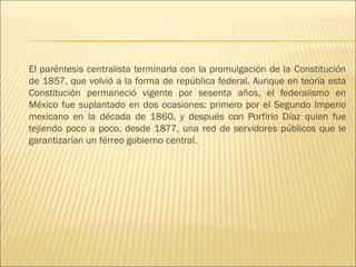    El paréntesis centralista terminarla con la promulgación de la Constitución
    de 1857, que volvió a la forma de república federal. Aunque en teoría esta
    Constitución permaneció vigente por sesenta años, el federalismo en
    México fue suplantado en dos ocasiones: primero por el Segundo Imperio
    mexicano en la década de 1860, y después con Porfirio Díaz quien fue
    tejiendo poco a poco, desde 1877, una red de servidores públicos que le
    garantizarían un férreo gobierno central.
 
