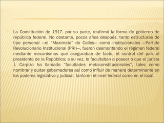    La Constitución de 1917, por su parte, reafirmó la forma de gobierno de
    república federal. No obstante, pocos años después, tanto estructuras de
    tipo personal —el “Maximato” de Calles— como institucionales —Partido
    Revolucionario Institucional (PRI)—, fueron desmontando el régimen federal
    mediante mecanismos que aseguraban de facto, el control del país al
    presidente de la República; a su vez, lo facultaban a poseer b que el jurista
    J. Carpizo ha llamado “facultades metaconstitucionales”, tales como
    nombrar y quitar gobernadores así como influir de manera determinante en
    los poderes legislativo y judicial, tanto en el nivel federal como en el local.
 