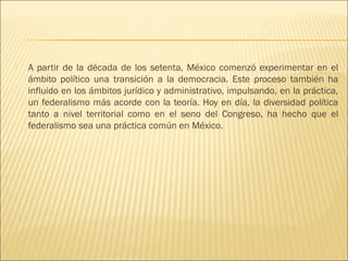    A partir de la década de los setenta, México comenzó experimentar en el
    ámbito político una transición a la democracia. Este proceso también ha
    influido en los ámbitos jurídico y administrativo, impulsando, en la práctica,
    un federalismo más acorde con la teoría. Hoy en día, la diversidad política
    tanto a nivel territorial como en el seno del Congreso, ha hecho que el
    federalismo sea una práctica común en México.
 