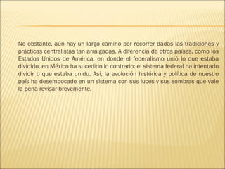   No obstante, aún hay un largo camino por recorrer dadas las tradiciones y
    prácticas centralistas tan arraigadas. A diferencia de otros países, como los
    Estados Unidos de América, en donde el federalismo unió lo que estaba
    dividido, en México ha sucedido lo contrario: el sistema federal ha intentado
    dividir b que estaba unido. Así, la evolución histórica y política de nuestro
    país ha desembocado en un sistema con sus luces y sus sombras que vale
    la pena revisar brevemente.
 