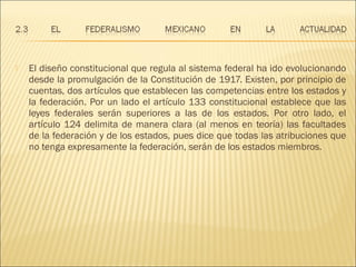    El diseño constitucional que regula al sistema federal ha ido evolucionando
    desde la promulgación de la Constitución de 1917. Existen, por principio de
    cuentas, dos artículos que establecen las competencias entre los estados y
    la federación. Por un lado el artículo 133 constitucional establece que las
    leyes federales serán superiores a las de los estados. Por otro lado, el
    artículo 124 delimita de manera clara (al menos en teoría) las facultades
    de la federación y de los estados, pues dice que todas las atribuciones que
    no tenga expresamente la federación, serán de los estados miembros.
 