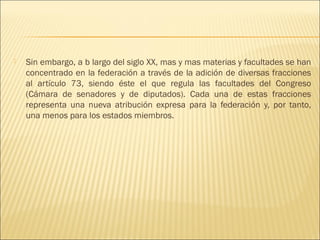    Sin embargo, a b largo del siglo XX, mas y mas materias y facultades se han
    concentrado en la federación a través de la adición de diversas fracciones
    al artículo 73, siendo éste el que regula las facultades del Congreso
    (Cámara de senadores y de diputados). Cada una de estas fracciones
    representa una nueva atribución expresa para la federación y, por tanto,
    una menos para los estados miembros.
 