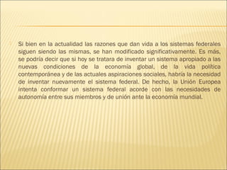    Si bien en la actualidad las razones que dan vida a los sistemas federales
    siguen siendo las mismas, se han modificado significativamente. Es más,
    se podría decir que si hoy se tratara de inventar un sistema apropiado a las
    nuevas condiciones de la economía global, de la vida política
    contemporánea y de las actuales aspiraciones sociales, habría la necesidad
    de inventar nuevamente el sistema federal. De hecho, la Unión Europea
    intenta conformar un sistema federal acorde con las necesidades de
    autonomía entre sus miembros y de unión ante la economía mundial.
 