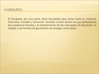    El Congreso, por una parte, tiene facultades para dictar leyes en materias
    financiera, bursátil y comercial. También entran dentro de sus atribuciones
    las cuestiones fiscales y el ordenamiento de los impuestos, la educación, el
    trabajo y las fuentes de generación de energía, entre otras.
 