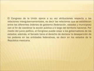    El Congreso de la Unión ejerce a su vez atribuciones respecto a las
    relaciones intergubernamentales, es decir las relaciones que se establecen
    entre los diferentes órdenes de gobierno (federación, estados y municipios)
    con el fin de coordinar la acción pública a b largo del territorio nacional. Por
    medio del juicio político, el Congreso puede cesar a los gobernadores de los
    estados; además, el Senado tiene el derecho de declarar la desaparición de
    los poderes en las entidades federativas, es decir en los estados de la
    República mexicana.
 