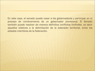    En este caso, el senado puede cesar a los gobernadores y participar en el
    proceso de nombramiento de un gobernador provisional. El Senado
    también puede resolver de manera definitiva conflictos limítrofes, es decir
    aquellos relativos a la delimitación de la extensión territorial, entre los
    estados miembros de la federación.
 