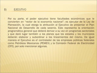    Por su parte, el poder ejecutivo tiene facultades económicas que le
    convierten en “rector de la economía nacional”; es ejecutor de la Ley de
    Planeación, la cual otorga la atribución al Ejecutivo de presentar el Plan
    Nacional de Desarrollo de cada sexenio. Este representa la orientación
    programática general que deberá derivar a su vez en programas sectoriales
    y que dará lugar también a los planes que los estados y los municipios
    deberán elaborar y subordinar a los lineamientos del mismo. De igual
    manera el Ejecutivo es e! controlador de las empresas públicas federales
    como Petróleos Mexicanos (PEMEX) y la Comisión Federal de Electricidad
    (CFE), por solo mencionar algunas.
 