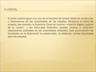    El poder judicial goza a su vez de la facultad de revisar todas las sentencias
    y resoluciones de las autoridades de los estados. Mediante el juicio de
    amparo, por ejemplo, la Suprema Corte de Justicia —máximo órgano judicial
    de la nación— y los tribunales federales, pueden revocar o confirmar
    resoluciones judiciales de las autoridades estatales. Esta acumulación de
    facultades en la federación ha preservado, no obstante, ciertas facultades
    para los estados.
 