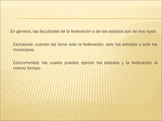 En general, las facultades de la federación o de los estados son de dos tipos:

    Exclusivas: cuando las tiene solo la federación, solo los estados o solo los
     municipios.

    Concurrentes: las cuales pueden ejercer los estados y la federación al
     mismo tiempo.
 