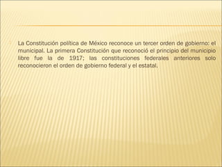    La Constitución política de México reconoce un tercer orden de gobierno: el
    municipal. La primera Constitución que reconoció el principio del municipio
    libre fue la de 1917; las constituciones federales anteriores solo
    reconocieron el orden de gobierno federal y el estatal.
 