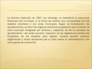    La primera redacción de 1917, sin embargo, no estableció la autonomía
    financiera del municipio, ni la forma de resolver sus controversias con los
    estados miembros o con otros municipios. Según la Constitución, los
    ayuntamientos, es decir los órganos colectivos de gobierno que conducen el
    nivel municipal (integrado por síndicos y regidores, de ahí el concepto de
    ayuntamiento —del verbo ayuntar), requieren de las legislaturas locales (los
    Congresos de los estados) para legislar, aunque pueden producir
    reglamentos y tomar decisiones por si solos sobre su administración con
    cierto grado de autonomía.
 