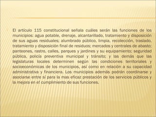    El artículo 115 constitucional señala cuáles serán las funciones de los
    municipios: agua potable, drenaje, alcantarillado, tratamiento y disposición
    de sus aguas residuales; alumbrado público, limpia, recolección, traslado,
    tratamiento y disposición final de residuos; mercados y centrales de abasto;
    panteones, rastro, calles, parques y jardines y su equipamiento; seguridad
    pública, policía preventiva municipal y tránsito; y las demás que las
    legislaturas locales determinen según las condiciones territoriales y
    socioeconómicas de los municipios, así como en relación a su capacidad
    administrativa y financiera. Los municipios además podrán coordinarse y
    asociarse entre sí para la mas eficaz prestación de los servicios públicos y
    la mejora en e! cumplimiento de sus funciones.
 