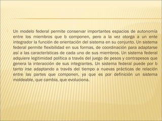    Un modelo federal permite conservar importantes espacios de autonomía
    entre los miembros que b componen, pero a la vez otorga a un ente
    integrador la función de orientación del sistema en su conjunto. Un sistema
    federal permite flexibilidad en sus formas, de coordinación para adaptarse
    así a las características de cada uno de sus miembros. Un sistema federal
    adquiere legitimidad política a través del juego de pesos y contrapesos que
    genera la interacción de sus integrantes. Un sistema federal puede por b
    tanto irse adaptando a través del tiempo a nuevas prácticas de relación
    entre las partes que componen, ya que es por definición un sistema
    moldeable, que cambia, que evoluciona.
 