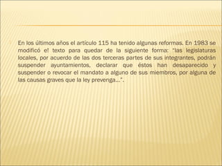    En los últimos años el artículo 115 ha tenido algunas reformas. En 1983 se
    modificó e! texto para quedar de la siguiente forma: “las legislaturas
    locales, por acuerdo de las dos terceras partes de sus integrantes, podrán
    suspender ayuntamientos, declarar que éstos han desaparecido y
    suspender o revocar el mandato a alguno de sus miembros, por alguna de
    las causas graves que la ley prevenga...”.
 