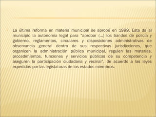    La última reforma en materia municipal se aprobó en 1999. Esta da al
    municipio la autonomía legal para “aprobar (...) los bandos de policía y
    gobierno, reglamentos, circulares y disposiciones administrativas de
    observancia general dentro de sus respectivas jurisdicciones, que
    organicen la administración pública municipal, regulen las materias,
    procedimientos, funciones y servicios públicos de su competencia y
    aseguren la participación ciudadana y vecinal”, de acuerdo a las leyes
    expedidas por las legislaturas de los estados miembros.
 