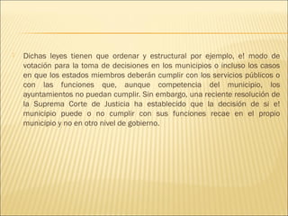    Dichas leyes tienen que ordenar y estructural por ejemplo, e! modo de
    votación para la toma de decisiones en los municipios o incluso los casos
    en que los estados miembros deberán cumplir con los servicios públicos o
    con las funciones que, aunque competencia del municipio, los
    ayuntamientos no puedan cumplir. Sin embargo, una reciente resolución de
    la Suprema Corte de Justicia ha establecido que la decisión de si e!
    municipio puede o no cumplir con sus funciones recae en el propio
    municipio y no en otro nivel de gobierno.
 