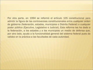    Por otra parte, en 1994 se reformó el artículo 105 constitucional para
    admitir la figura de las controversias constitucionales entre cualquier orden
    de gobierno (federación, estados, municipios o Distrito Federal) o cualquier
    poder público (Ejecutivo, Legislativo o Judicial). Esta reforma les ha dado a
    la federación, a los estados y a los municipios un medio de defensa que,
    por otro lado, ayuda a la funcionalidad general del sistema federal pues da
    validez en la práctica a las facultades de cada autoridad.
 