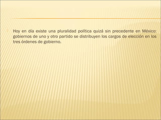    Hoy en día existe una pluralidad política quizá sin precedente en México:
    gobiernos de uno y otro partido se distribuyen los cargos de elección en los
    tres órdenes de gobierno.
 