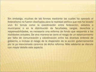    Sin embargo, muchas de las formas mediante las cuales ha operado el
    federalismo no fueron diseñadas para la realidad política que nos ha tocado
    vivir. En temas como la coordinación entre federación, estados o
    municipios; o en la distribución de facultades, cargas, derechos y
    responsabilidades, es necesaria una reforma de fondo que responda a las
    realidades actuales. De otra manera se corre el riesgo de un estancamiento
    por falta de comunicación y coordinación entre los diversos órdenes de
    gobierno, o incluso el riesgo de la dispersión de la acción gubernamental
    por la ya mencionada carencia de dicha reforma. Más adelante se discute
    con mayor detalle este aspecto.
 