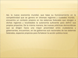    Así, la nueva economía mundial, que basa su funcionamiento en la
    competitividad que se genera en diversas regiones y ciudades mundo,
    encuentra un contexto propicio en los sistemas federales que otorgan a
    dichas regiones y localidades la autonomía suficiente para definir sus
    propios proyectos. De la misma manera, las nuevas prácticas democráticas
    que se dirigen hacia una mayor proximidad entre ciudadanos y
    gobernantes, encuentran, en los gobiernos sub nacionales de los sistemas
    federales, espacios propicios para fortalecer la acción pública local.
 