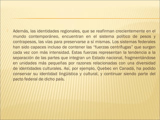    Además, las identidades regionales, que se reafirman crecientemente en el
    mundo contemporáneo, encuentran en el sistema político de pesos y
    contrapesos, las vías para preservarse a sí mismas. Los sistemas federales
    han sido capaces incluso de contener las “fuerzas centrífugas” que surgen
    cada vez con más intensidad. Estas fuerzas representan la tendencia a la
    separación de las partes que integran un Estado nacional, fragmentándose
    en unidades más pequeñas por razones relacionadas con una diversidad
    de identidades culturales. Así, por ejemplo, Quebec en Canadá, ha podido
    conservar su identidad lingüística y cultural, y continuar siendo parte del
    pacto federal de dicho país.
 