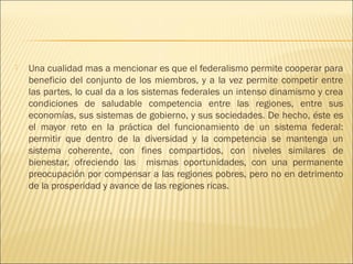    Una cualidad mas a mencionar es que el federalismo permite cooperar para
    beneficio del conjunto de los miembros, y a la vez permite competir entre
    las partes, lo cual da a los sistemas federales un intenso dinamismo y crea
    condiciones de saludable competencia entre las regiones, entre sus
    economías, sus sistemas de gobierno, y sus sociedades. De hecho, éste es
    el mayor reto en la práctica del funcionamiento de un sistema federal:
    permitir que dentro de la diversidad y la competencia se mantenga un
    sistema coherente, con fines compartidos, con niveles similares de
    bienestar, ofreciendo las mismas oportunidades, con una permanente
    preocupación por compensar a las regiones pobres, pero no en detrimento
    de la prosperidad y avance de las regiones ricas.
 