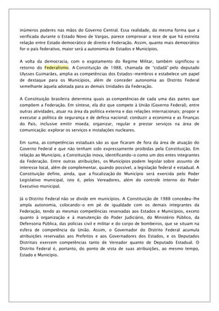 inúmeros poderes nas mãos do Governo Central. Essa realidade, da mesma forma que a
verificada durante o Estado Novo de Vargas, parece comprovar a tese de que há estreita
relação entre Estado democrático de direito e Federação. Assim, quanto mais democrático
for o país federativo, maior será a autonomia de Estados e Municípios.


A volta da democracia, com o esgotamento do Regime Militar, também significou o
retorno do Federalismo. A Constituição de 1988, chamada de “cidadã” pelo deputado
Ulysses Guimarães, amplia as competências dos Estados-membros e estabelece um papel
de destaque para os Municípios, além de conceder autonomia ao Distrito Federal
semelhante àquela adotada para as demais Unidades da Federação.


A Constituição brasileira determina quais as competências de cada uma das partes que
compõem a Federação. Em síntese, ela diz que compete à União (Governo Federal), entre
outras atividades, atuar na área da política externa e das relações internacionais; propor e
executar a política de segurança e de defesa nacional; conduzir a economia e as finanças
do País, inclusive emitir moeda; organizar, regular e prestar serviços na área de
comunicação; explorar os serviços e instalações nucleares.


Em suma, as competências estaduais são as que ficaram de fora da área de atuação do
Governo Federal e que não tenham sido expressamente proibidas pela Constituição. Em
relação ao Município, a Constituição inova, identificando-o como um dos entes integrantes
da Federação. Entre outras atribuições, os Municípios podem legislar sobre assunto de
interesse local, além de complementar, quando possível, a legislação federal e estadual. A
Constituição define, ainda, que a fiscalização do Município será exercida pelo Poder
Legislativo municipal, isto é, pelos Vereadores, além do controle interno do Poder
Executivo municipal.


Já o Distrito Federal não se divide em municípios. A Constituição de 1988 concedeu-lhe
ampla autonomia, colocando-o em pé de igualdade com os demais integrantes da
Federação, tendo as mesmas competências reservadas aos Estados e Municípios, exceto
quanto à organização e à manutenção do Poder Judiciário, do Ministério Público, da
Defensoria Pública, das polícias civil e militar e do corpo de bombeiros, que se situam na
esfera de competência da União. Assim, o Governador do Distrito Federal acumula
atribuições reservadas aos Prefeitos e aos Governadores dos Estados, e os Deputados
Distritais exercem competências tanto de Vereador quanto de Deputado Estadual. O
Distrito Federal é, portanto, do ponto de vista de suas atribuições, ao mesmo tempo,
Estado e Município.
 