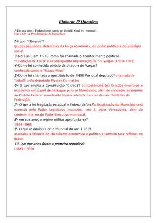Elaborar 10 Questões:

1-Em que ano o Federalismo surgiu no Brasil? Qual foi motivo?
Em 1.889. A Proclamação da República.

2-O que é “Olarquias”?
grupos pequenos, detentores da força econômica, do poder político e do prestígio
social.
3-No Brasil, em 1.930 como foi chamado o acontecimento politico?
“Revolução de 1930” e a consequente implantação da Era Vargas (1930-1945).
4-Como foi conhecida o inicio da ditadura de Vargas?
conhecida como o “Estado Novo”
5-Como foi chamada a constituição de 1988? Por qual deputado? chamada de
“cidadã” pelo deputado Ulysses Guimarães.
6- O que amplia a Constituição “Cidadã”? competências dos Estados-membros e
estabelece um papel de destaque para os Municípios, além de conceder autonomia
ao Distrito Federal semelhante àquela adotada para as demais Unidades da
Federação.
7- O que a lei lesgilação estadual e federal define ? a fiscalização do Município será
exercida pelo Poder Legislativo municipal, isto é, pelos Vereadores, além do
controle interno do Poder Executivo municipal.
8- em que anos o regime militar aprofunda-se?
1964-1985
9- O que assinalou a crise mundial do ano 1.930?
assinalou a falência do liberalismo econômico e político e também teve reflexos no
Brasil.
10- em que anos foram a primeira republica?
(1889-1930)
 