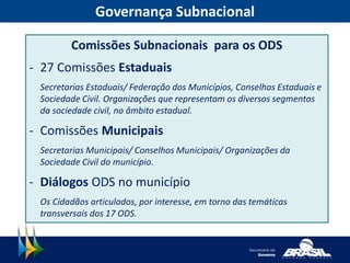 Governança Subnacional
Comissões Subnacionais para os ODS
- 27 Comissões Estaduais
Secretarias Estaduais/ Federação dos Municípios, Conselhos Estaduais e
Sociedade Civil. Organizações que representam os diversos segmentos
da sociedade civil, no âmbito estadual.
- Comissões Municipais
Secretarias Municipais/ Conselhos Municipais/ Organizações da
Sociedade Civil do município.
- Diálogos ODS no município
Os Cidadãos articulados, por interesse, em torno das temáticas
transversais dos 17 ODS.
 