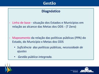 Gestão
Diagnóstico
- Linha de base - situação dos Estados e Municípios em
relação ao alcance das Metas dos ODS - (T Zero)
- Mapeamento da relação das políticas públicas (PPA) do
Estado, do Município x Metas dos ODS
• Suficiência das políticas públicas, necessidade de
ajustes
• Gestão pública integrada.
 