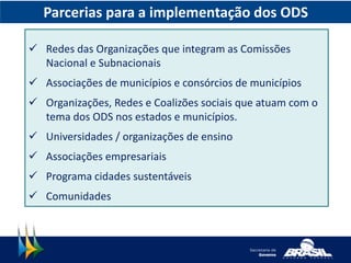 Parcerias para a implementação dos ODS
 Redes das Organizações que integram as Comissões
Nacional e Subnacionais
 Associações de municípios e consórcios de municípios
 Organizações, Redes e Coalizões sociais que atuam com o
tema dos ODS nos estados e municípios.
 Universidades / organizações de ensino
 Associações empresariais
 Programa cidades sustentáveis
 Comunidades
 