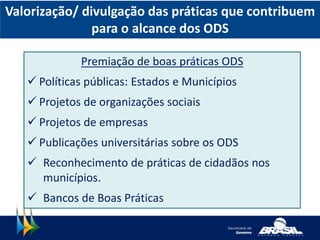 Valorização/ divulgação das práticas que contribuem
para o alcance dos ODS
Premiação de boas práticas ODS
 Políticas públicas: Estados e Municípios
 Projetos de organizações sociais
 Projetos de empresas
 Publicações universitárias sobre os ODS
 Reconhecimento de práticas de cidadãos nos
municípios.
 Bancos de Boas Práticas
 