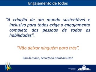Engajamento de todos
“A criação de um mundo sustentável e
inclusivo para todos exige o engajamento
completo das pessoas de todas as
habilidades".
“Não deixar ninguém para trás”.
Ban Ki-moon, Secretário Geral da ONU.
 