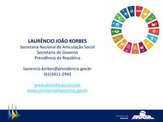 LAURÊNCIO JOÃO KORBES
Secretaria Nacional de Articulação Social
Secretaria de Governo
Presidência da República
laurencio.korbes@presidencia.gov.br
(61)3411-2943
www.planalto.gov.br/ods
www.secretariadegoverno.gov.br
 