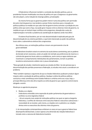 O federalismo influenciam também o conteúdo das decisões politicas, pois os
presidentes ficariam imobilizados nas áreas de política em que o Congresso e os governantes
são veto players, como redução do emprego público, privatizações
Da mesma forma que os governos podem intervir numa área política sem permissão
do outro nível de governo e isso tenderia a prover fortes incentivos para a inovação em
políticas públicas na medida em que cada nível de governo tenta controlar a jurisdição de uma
política antes que outro o faça, isso pode gerar impasse entre os diversos níveis de governo, na
medida em que um tentará impor conflitos entre programas, elevação dos custos da
implementação e tornarão o problema da coordenação de objetivos ainda mais difícil.
O sistema fiscal brasileiro, por ser mais descentralizado é explicado pelo grau de
descentralização de seu sistema partidário, o qual está relacionado ao poder dos políticos
locais sobre a sobrevivência eleitoral dos congressistas.
Nos últimos anos, as instituições políticas criaram uma permanente crise de
governabilidade
O federalismo brasileiro estaria no extremo da escala demos-constraining, pois os poderes
do Senado seriam excessivos, existe um poder de restrição aas preferencias da maioria e o
controle dos governos locais sobre as candidaturas, assim como as regras eleitorais que
incentivam o comportamento individualista dos parlamentares, tornam os partidos
brasileiros extremamente voláteis isto é, pouco disciplinados.
*Nova geração de estudos: totalmente oposta aos estudos de Riker. Se este pensava que a
descentralização dos partidos preservava a federação, os estudos mais atuais a consideram um
problema
*Riker também rejeitava o argumento de que os Estados federativos pudessem produzir algum
impacto sobre a produção de políticas públicas. Qualquer análise de políticas públicas
concluiria a maior semelhança entre Estados federais e unitários entre seu e que, hoje, a
principal diferença entre eles diria respeito ao estilo de governo que o governo central estaria
obrigado a assistir.
Mudanças na agenda de pesquisas
1. Mudou-se o objeto:
- Federalismo entendido como expressão do poder parlamentas de governadores e
prefeitos na arena legislativa federal
- - Há um conjunto mais amplo de instituições políticas nas quais se opera a barganha
federativa, o conflito de interesses entre executivo federal e executivos subnacionais –
necessidade de se envolver, pelo menos, as relações com o judiciário e as relações
diretas entre os executivos dos distintos níveis de governo.
2. As interpretações contemporâneas enfatizam os casos em que o governo federal teve
desempenho desfavorável, e esta é apenas uma dimensão das relações federativas é
tomado como a natureza do federalismo brasileiro
 