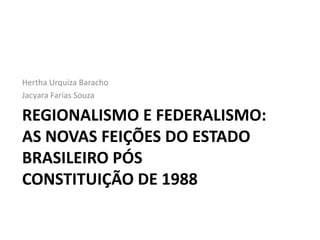 Hertha Urquiza Baracho
Jacyara Farias Souza

REGIONALISMO E FEDERALISMO:
AS NOVAS FEIÇÕES DO ESTADO
BRASILEIRO PÓS
CONSTITUIÇÃO DE 1988
 