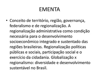 EMENTA
• Conceito de território, região, governança,
  federalismo e de regionalização. A
  regionalização administrativa como condição
  necessária para o desenvolvimento
  socioeconômico integrado e sustentado das
  regiões brasileiras. Regionalização políticas
  públicas e sociais, participação social e o
  exercício da cidadania. Globalização x
  regionalismo: diversidade e desenvolvimento
  sustentável no Brasil.
 