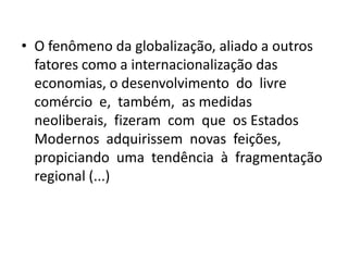 • O fenômeno da globalização, aliado a outros
  fatores como a internacionalização das
  economias, o desenvolvimento do livre
  comércio e, também, as medidas
  neoliberais, fizeram com que os Estados
  Modernos adquirissem novas feições,
  propiciando uma tendência à fragmentação
  regional (...)
 