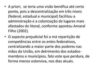 • A priori, se teria uma visão benéfica até certo
  ponto, pois a descentralização em três níveis
  (federal, estadual e municipal) facilitou a
  administração e a colonização de lugares mais
  afastados do litoral, conforme apontou Amaral
  Filho (2002).
• O aspecto prejudicial foi a má repartição de
  competências entre os entes federativos,
  centralizando a maior parte dos poderes nas
  mãos da União, em detrimento dos estados-
  membros e municípios, fato este que perdura, de
  forma menos ostensiva, nos dias atuais.
 