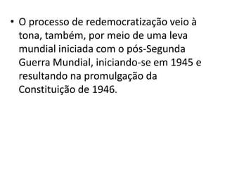 • O processo de redemocratização veio à
  tona, também, por meio de uma leva
  mundial iniciada com o pós-Segunda
  Guerra Mundial, iniciando-se em 1945 e
  resultando na promulgação da
  Constituição de 1946.
 